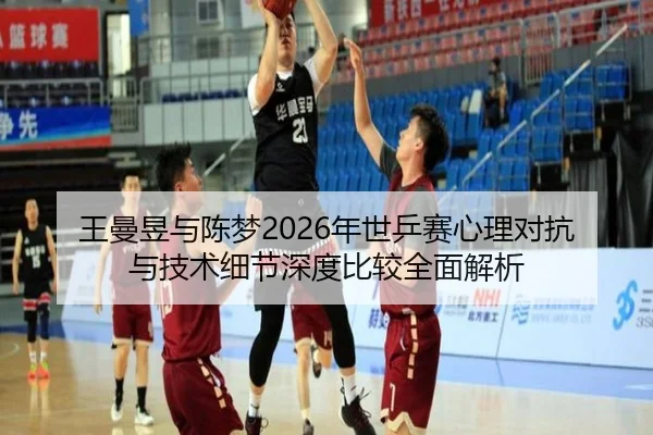 王曼昱与陈梦2026年世乒赛心理对抗与技术细节深度比较全面解析
